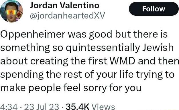 Jordan Valentino Foll jordanheartedXV Oppenheimer was good but there is something so quintessentially Jewish about creating the first WMD and then spending the rest of your life trying to make people feel sorry for you 434 23 Jul 23 354K Views