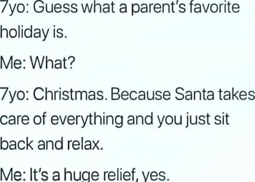 7yo: Guess what a parent's favorite holiday is.
Me: What?
7yo: Christmas. Because Santa takes care of everything and you just sit back and relax.
Me: It's a huge relief, yes.