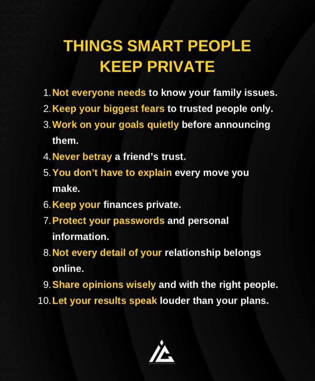 THINGS SMART PEOPLE KEEP PRIVATE 1. Not everyone needs to know your family issues. 2. Keep your biggest fears to trusted people only. 3. Work on your goals quietly before announcing them. 4. Never betray a friend's trust. 5. You don't have to explain every move you make. 6. Keep your finances private. 7. Protect your passwords and personal informat