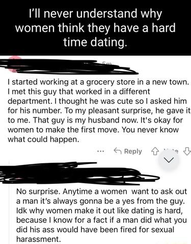 Ill never understand why IR G G EVEE N El time dating started working at a grocery store in a new town met this guy that worked in a different department thought he was cute so asked him for his number To my pleasant surprise he gave it to me That guy is my husband now Its okay for women to make the first move You never know what could happen No surprise Anytime a women want to ask out aman its al
