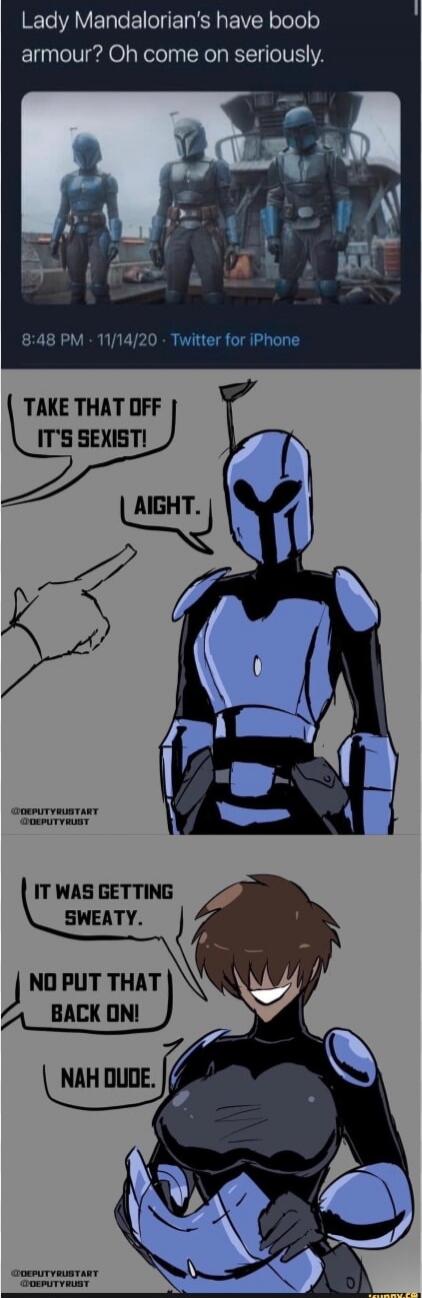 Lady Mandalorian's have boob armour? Oh come on seriously.

TAKE THAT OFF IT'S SEXIST!
AIGHT.
IT WAS GETTING SWEATY.
NO PUT THAT BACK ON!
NAH DUDE.