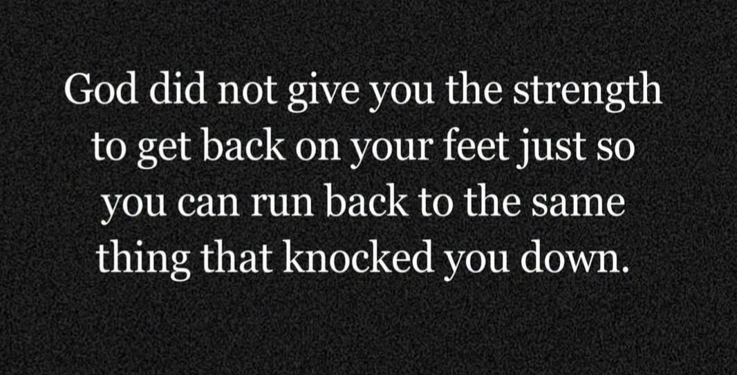 God did not give you the strength to get back on your feet just so you can run back to the same thing that knocked you down.