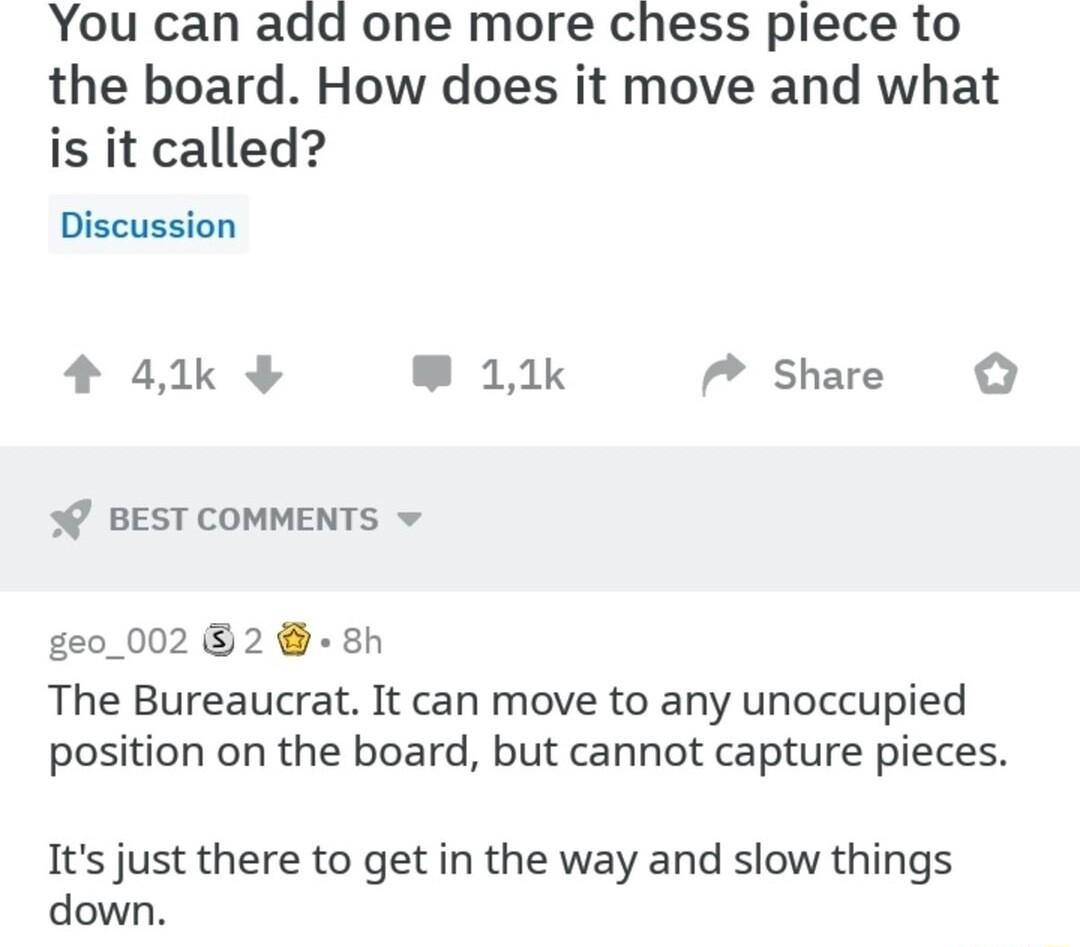 You can add one more chess piece to the board How does it move and what is it called Discussion 41k 11k Share BEST COMMENTS v ge0_002 82 8h The Bureaucrat It can move to any unoccupied position on the board but cannot capture pieces Its just there to get in the way and slow things down