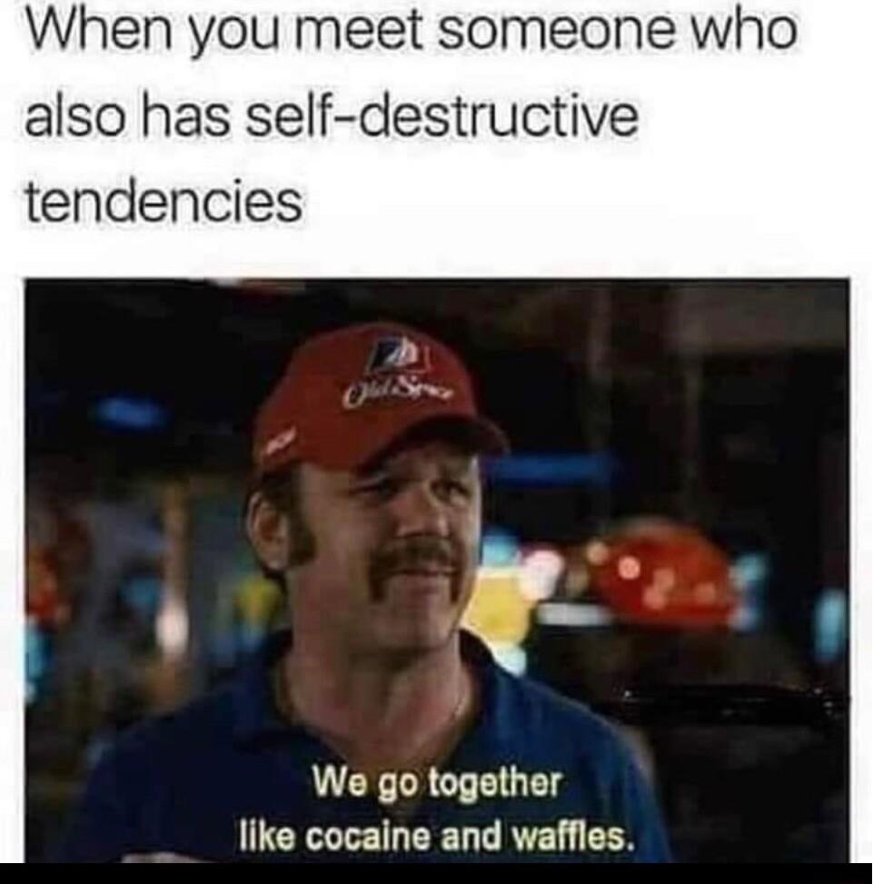 When you meet someone who also has self destructive tendencies We go together like cocaine and waffles