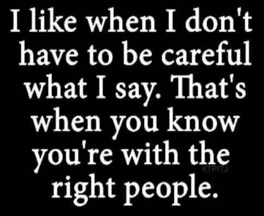 I like when I don't have to be careful what I say. That's when you know you're with the right people.