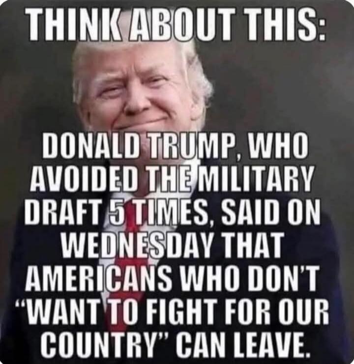 THINK ABOUT THIS:
DONALD TRUMP, WHO AVOIDED THE MILITARY DRAFT 5 TIMES, SAID ON WEDNESDAY THAT AMERICANS WHO DON'T 