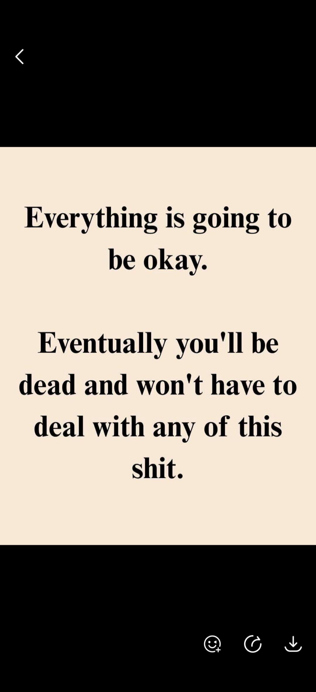 Everything is going to be okay. Eventually you'll be dead and won't have to deal with any of this shit.