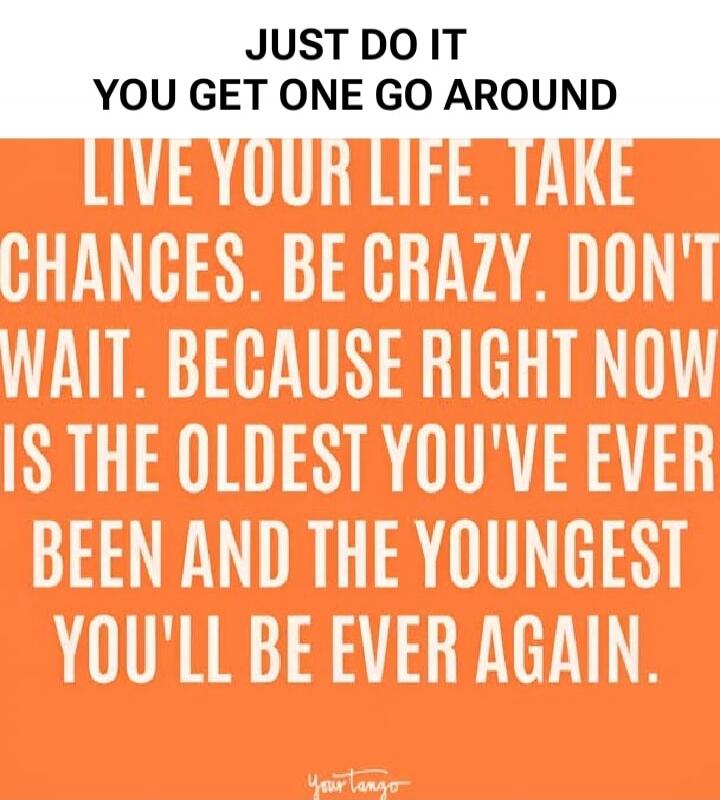 JUST DO IT YOU GET ONE GO AROUND
LIVE YOUR LIFE. TAKE CHANCES. BE CRAZY. DON'T WAIT. BECAUSE RIGHT NOW IS THE OLDEST YOU'VE EVER BEEN AND THE YOUNGEST YOU'LL BE EVER AGAIN.