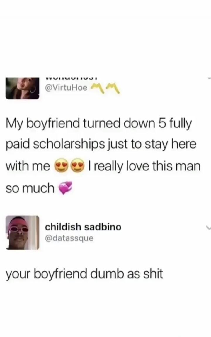 My boyfriend turned down 5 fully paid scholarships just to stay here with me. I really love this man so much. your boyfriend dumb as shit.