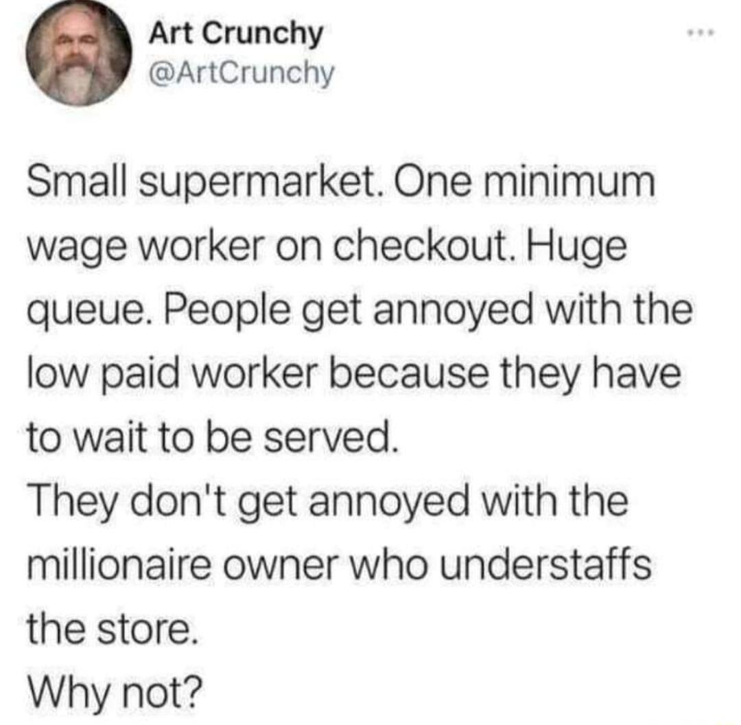 Art Crunchy ArtCrunchy Small supermarket One minimum wage worker on checkout Huge queue People get annoyed with the low paid worker because they have to wait to be served They dont get annoyed with the millionaire owner who understaffs the store Why not