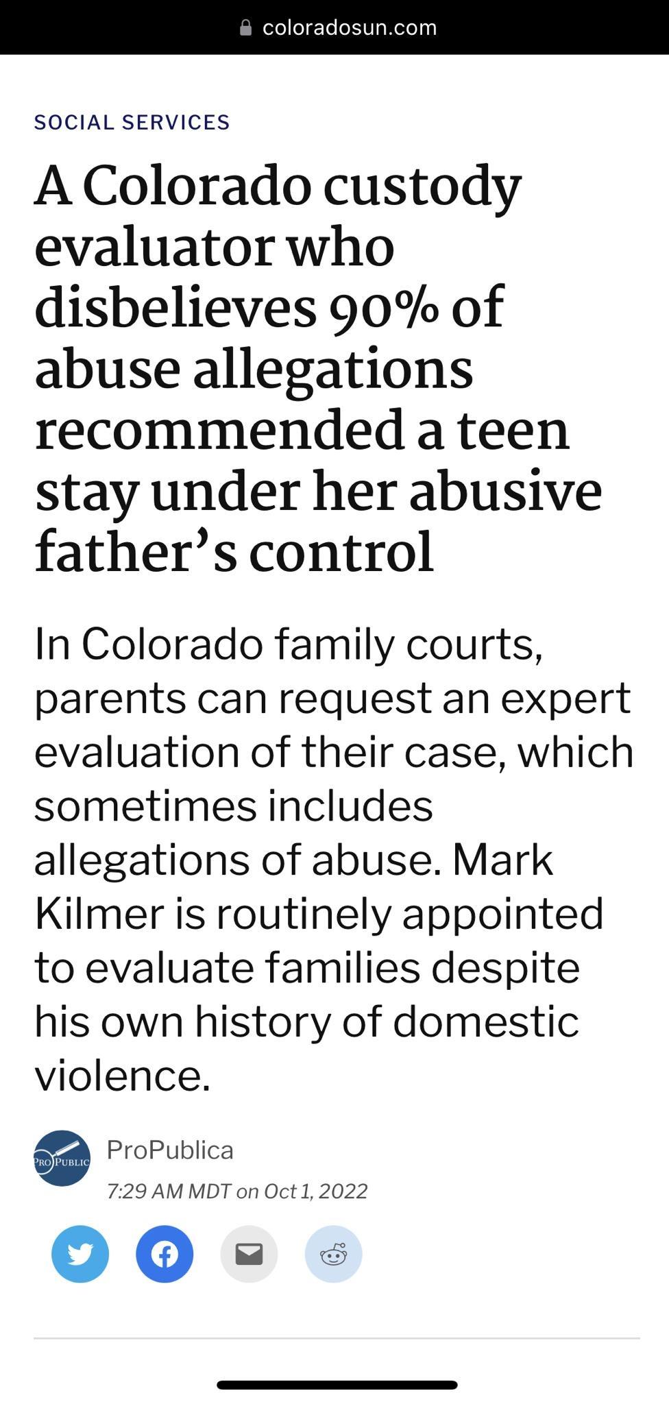 SOCIAL SERVICES A Colorado custody evaluator who disbelieves 90 of abuse allegations recommended a teen stay under her abusive fathers control In Colorado family courts parents can request an expert evaluation of their case which sometimes includes allegations of abuse Mark Kilmer is routinely appointed to evaluate families despite his own history of domestic violence ProPublica 729 AMMDT on Oct 1
