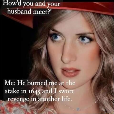 How'd you and your husband meet?
Me: He burned me at the stake in 1645 and I swore revenge in another life.