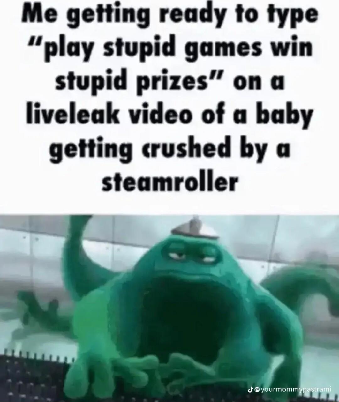 Me getting ready to type play stupid games win stupid prizes on a liveleak video of a baby getting crushed by a steamroller