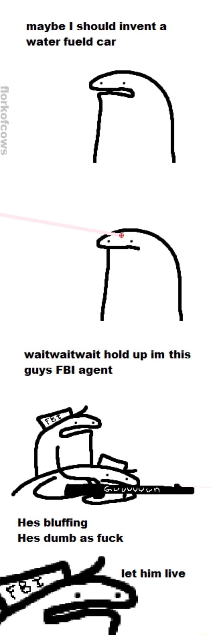 maybe should invent a water fueld car waitwaitwait hold up im this guys FBI agent Hes bluffing Hes dumb as fuck let him live
