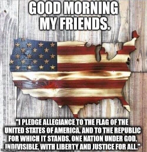 GOOD MORNING MY FRIENDS.
I PLEDGE ALLEGIANCE TO THE FLAG OF THE UNITED STATES OF AMERICA, AND TO THE REPUBLIC FOR WHICH IT STANDS, ONE NATION UNDER GOD, INDIVISIBLE, WITH LIBERTY AND JUSTICE FOR ALL.