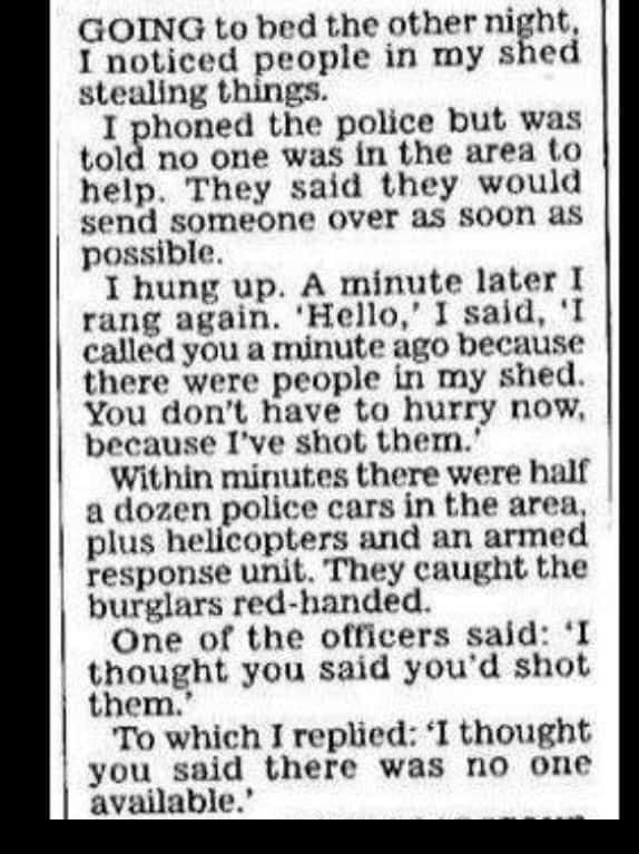 GOING to bed the other night I noticed people in my shed stealing things I phoned the police but was tolg no one was in the area to help They said they would send someone Over as soon as possible I hung up A minute later I rang again Hello I said l called you a minute ago because there were people in my shed You dont have to hurry now because Ive shot them Within minutes there were half a dozen po
