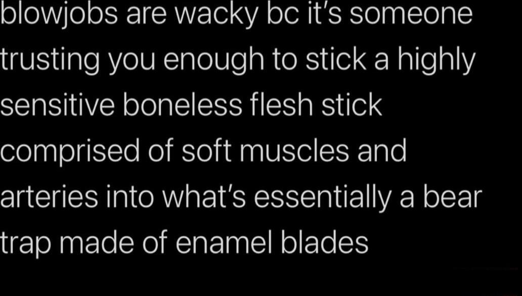 plowjobs are wacky bc its someone IS daleRYeUNlalelVleaR e R loEHallea sensitive boneless flesh stick comprised of soft muscles and arteries into whats essentially a bear trap made of enamel blades