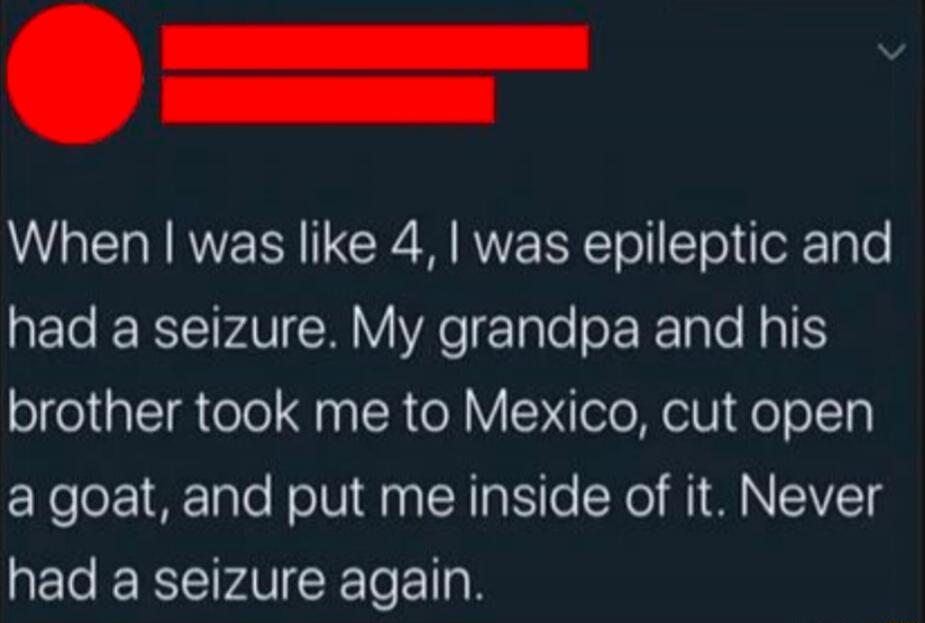 When I was like 4, I was epileptic and had a seizure. My grandpa and his brother took me to Mexico, cut open a goat, and put me inside of it. Never had a seizure again.