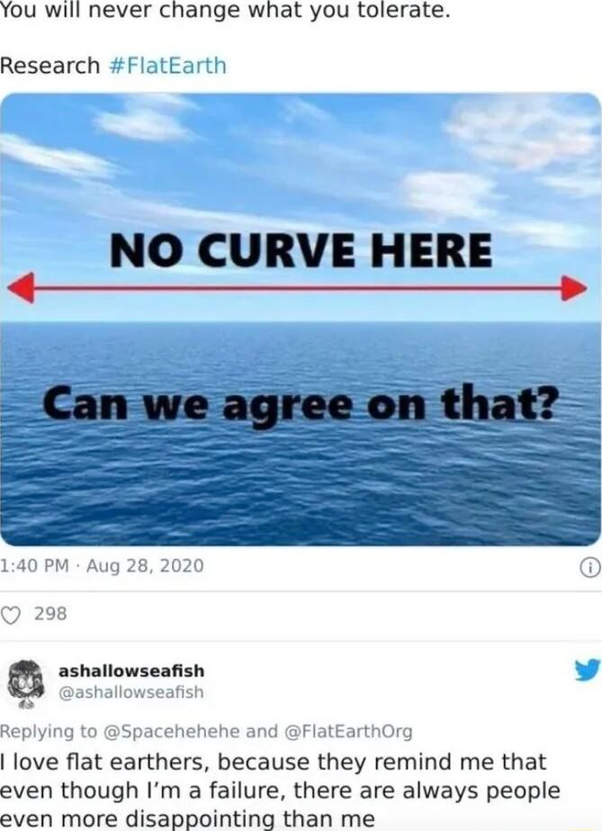 You will never change what you tolerate Research FlatEarth NO CURVE HERE 140 PM Aug 28 2020 O 298 a ashallowseafish y ashallowseafish Replying to Spacehehehe and FlatEarthOrg love flat earthers because they remind me that even though Im a failure there are always people even more disappointing than me