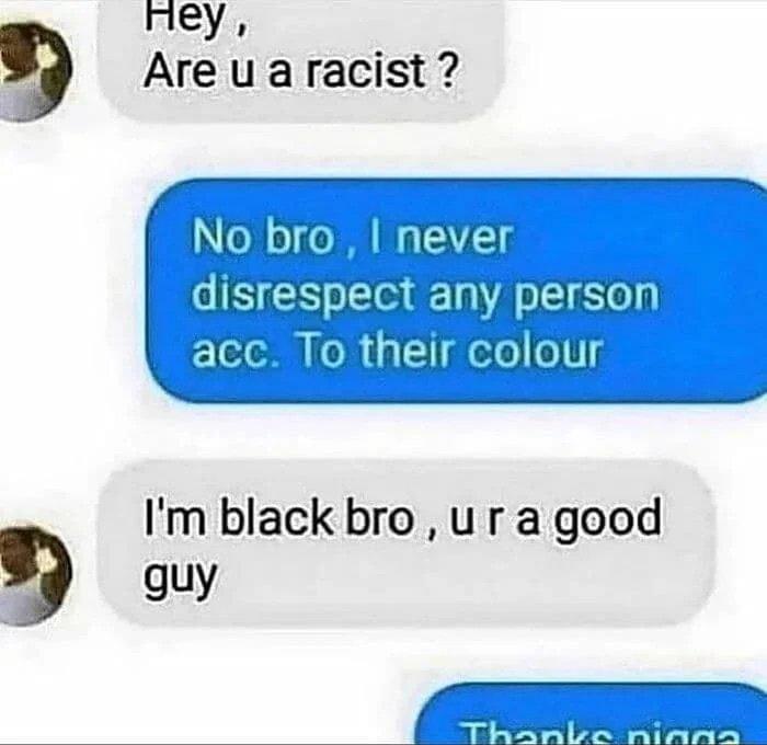 ey Are u aracist No bro never disrespect any person Yeloo 0 1 felo o U Im black bro ur a good guy