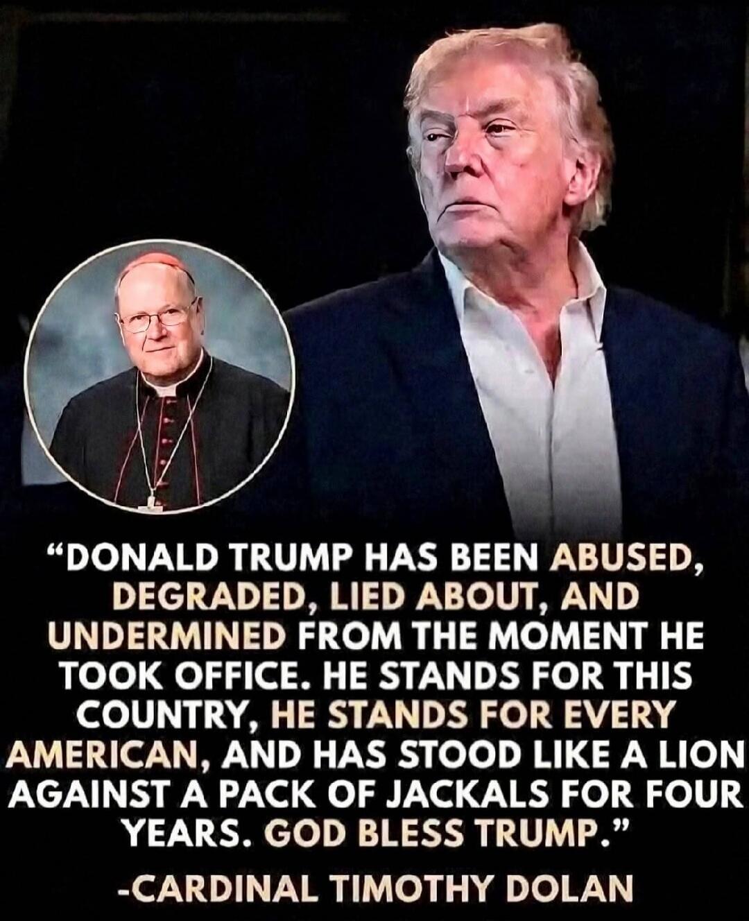 DONALD TRUMP HAS BEEN ABUSED, DEGRADED, LIED ABOUT, AND UNDERMINED FROM THE MOMENT HE TOOK OFFICE. HE STANDS FOR THIS COUNTRY, HE STANDS FOR EVERY AMERICAN, AND HAS STOOD LIKE A LION AGAINST A PACK OF JACKALS FOR FOUR YEARS. GOD BLESS TRUMP. -CARDINAL TIMOTHY DOLAN