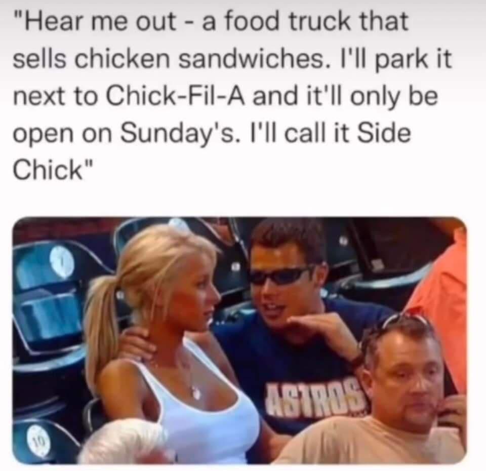 Hear me out a food truck that sells chicken sandwiches Ill park it next to Chick Fil A and itll only be open on Sundays Ill call it Side Chick
