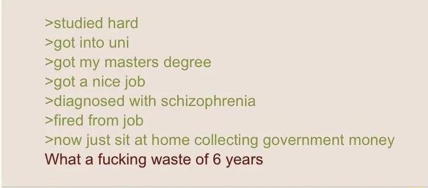 studied hard got into uni got my masters degree got a nice job diagnosed with schizophrenia fired from job now just sit at home collecting government money What a fucking waste of 6 years