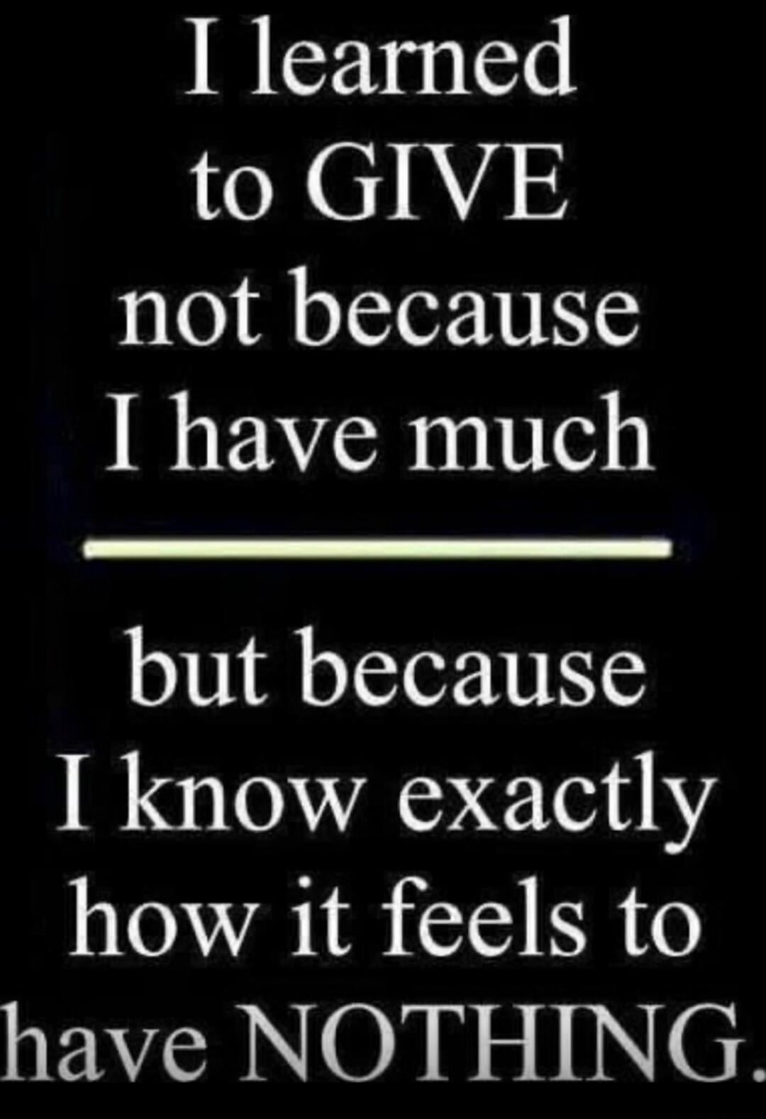 I learned to GIVE not because I have much but because I know exactly how it feels to have NOTHING.