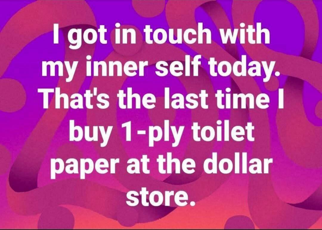 I got in touch with my inner self today. That's the last time I buy 1-ply toilet paper at the dollar store.