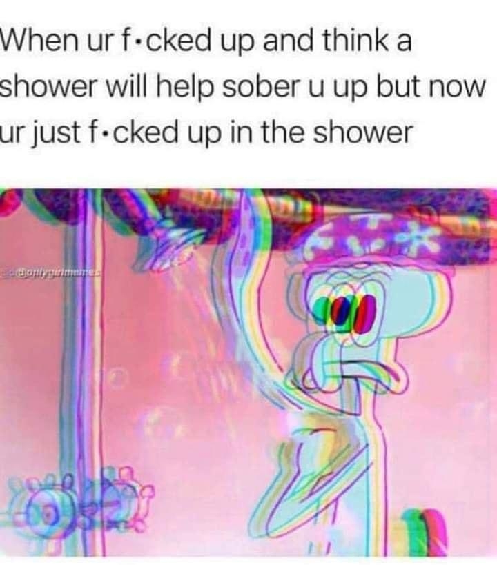 When ur f cked up and think a shower will help sober u up but now Ur just f cked up in the shower