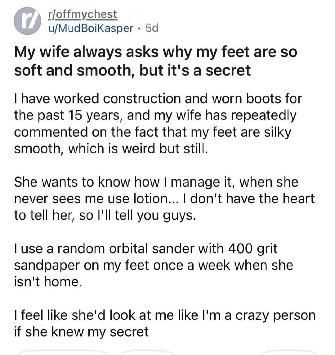 r/offmychest u/MudBoiKasper 5d
My wife always asks why my feet are so soft and smooth, but it's a secret.
I have worked construction and worn boots for the past 15 years, and my wife has repeatedly commented on the fact that my feet are silky smooth, which is weird but still.
She wants to know how I manage it, when she never sees me use lotion... I