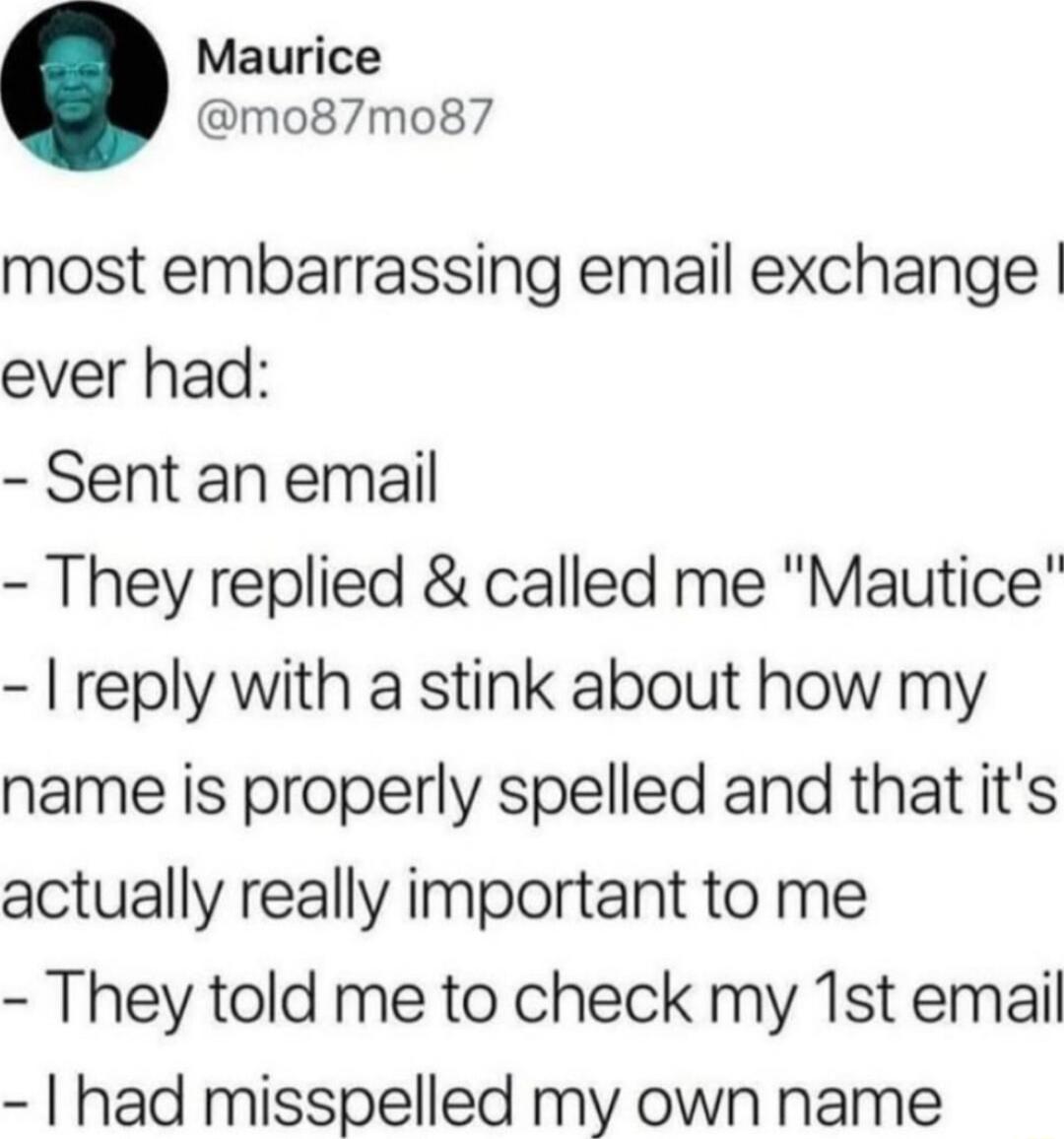 Maurice mo87mo87 most embarrassing email exchange ever had Sent an email They replied called me Mautice reply with a stink about how my name is properly spelled and that its actually really important to me They told me to check my 1st email had misspelled my own name