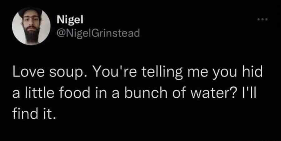 Nigel 3 NigelGrinstead Love soup Youre telling me you hid a little food in a bunch of water Ill find it