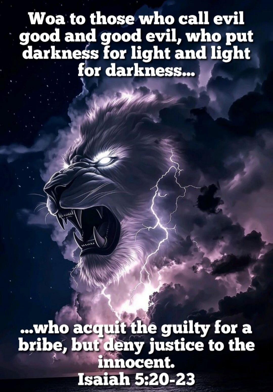 Woa to those who call evil good and good evil, who put darkness for light and light for darkness... ...who acquit the guilty for a bribe, but deny justice to the innocent. Isaiah 5:20-23