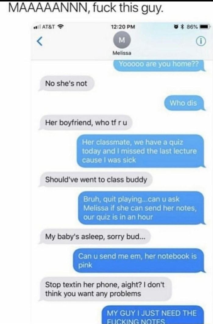 MAAAAANNN fuck this guy Wil ATAT 1220 PM O 86 w No shes not Her boyfriend who tf ru Her classmate we have a quiz LGG EIET T R TECET R G EE T T cause was sick Shouldve went to class buddy Bruh quit playingcan u ask W EECE R L EEE RN T R ET G G our quiz is in an hour My babys asleep sorry bud Can u send me em her notebook is pink Stop textin her phone aight dont think you want any problems NEED THE