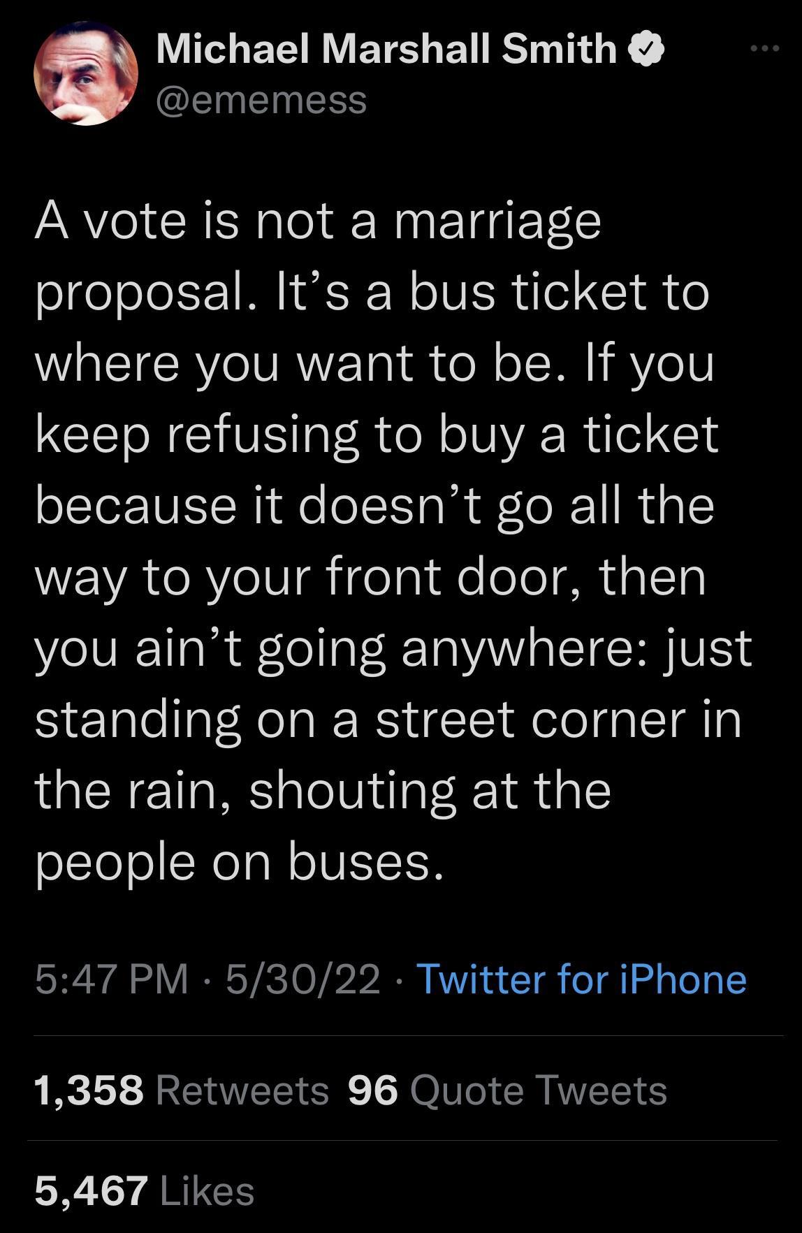 Michael Marshall Smith EINEINESS A vote is not a marriage proposal Its a bus ticket to WaETCRYC VAN Tal el o ST 1 e V TR GV IalR ol o R Wuel 1s because it doesnt go all the WENATeRYeV I ifelaiole oeRualTg you aint going anywhere just standing on a street corner in the rain shouting at the people on buses 547 PM 53022 Twitter for iPhone 1358 Retweets 96 Quote Tweets SR Y ARPEES