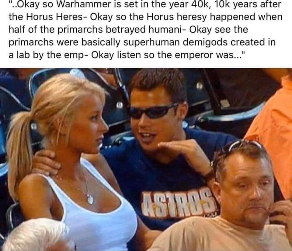 Okay so Warnammer is set in the year 40 K years arter the Horus Heres Okay so the Horus heresy happened when half of the primarchs betrayed humani Okay see the primarchs were basically superhuman demigods created in alab by the emp Okay listen so the emperor was