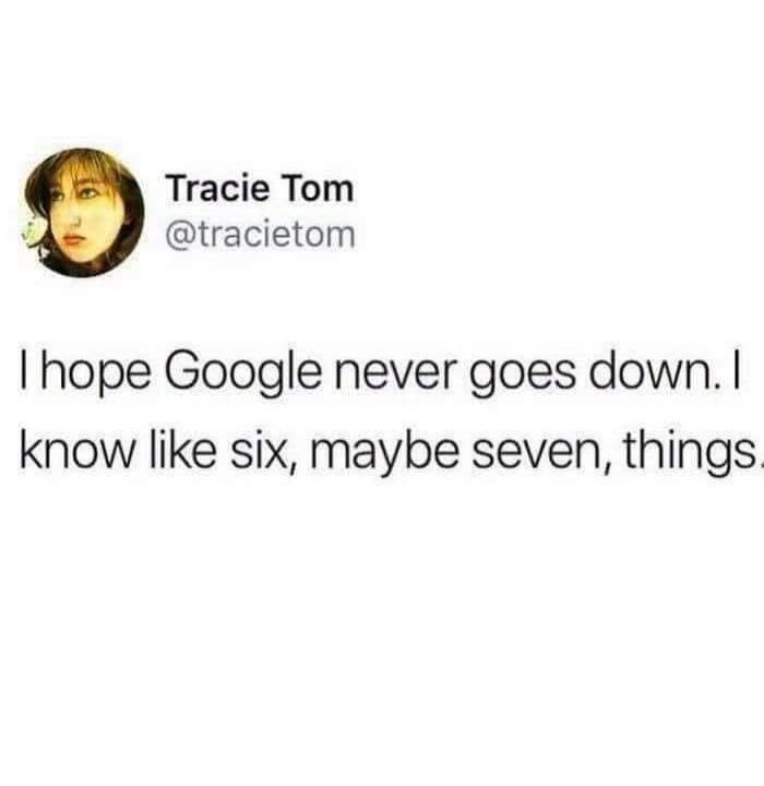 I hope Google never goes down. I know like six, maybe seven, things.