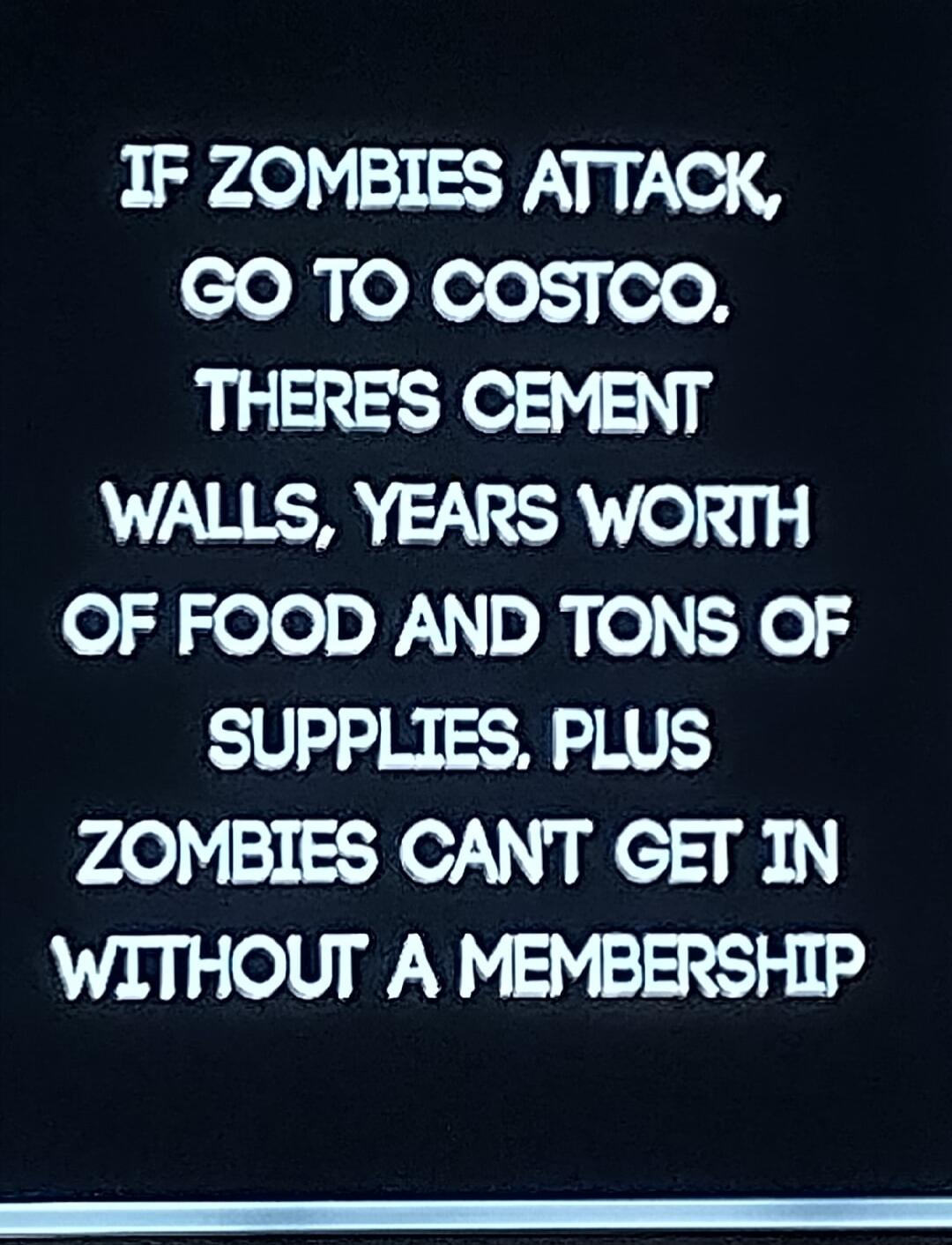 IF ZOMBIES ATTACK, GO TO COSTCO. THERE'S CEMENT WALLS, YEARS WORTH OF FOOD AND TONS OF SUPPLIES. PLUS ZOMBIES CAN'T GET IN WITHOUT A MEMBERSHIP