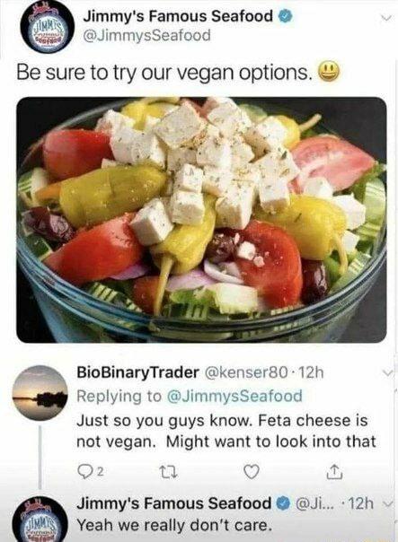 Jimmys Famous Seafood JimmysSeafood Be sure to try our vegan options 4 BioBinaryTrader kenser80 12h a Replying to JimmysSeafood Just so you guys know Feta cheese is not vegan Might want to look into that Q2 0 Q Jimmys Famous Seafood Ji 12h _J Yeah we really dont care