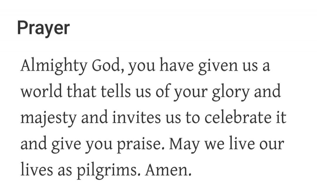 Prayer Almighty God, you have given us a world that tells us of your glory and majesty and invites us to celebrate it and give you praise. May we live our lives as pilgrims. Amen.