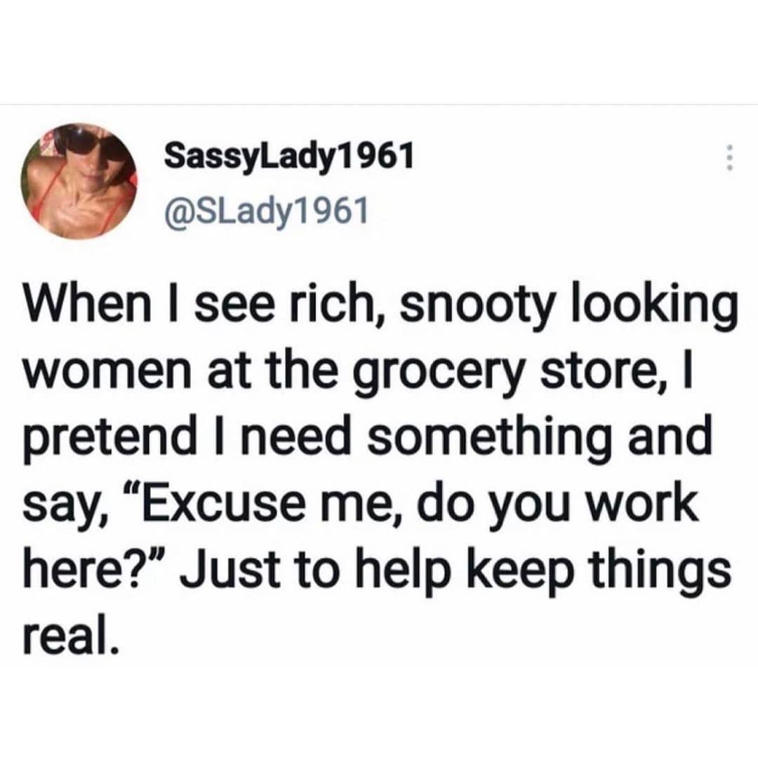 SassylLady1961 SLady1961 When see rich snooty looking women at the grocery store pretend need something and say Excuse me do you work here Just to help keep things real