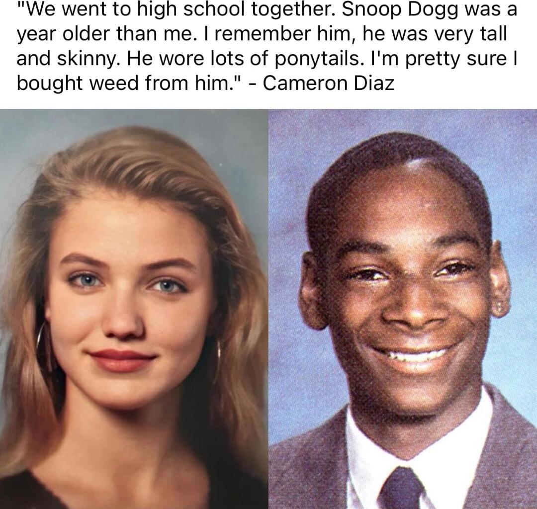 We went to high school together Snoop Dogg was a year older than me remember him he was very tall and skinny He wore lots of ponytails Im pretty sure bought weed from him Cameron Diaz