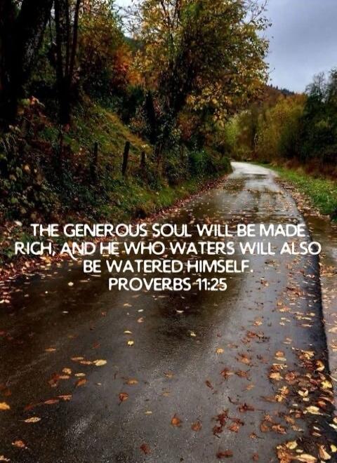 THE GENEROUS SOUL WILL BE MADE RICH, AND HE WHO WATERS WILL ALSO BE WATERED HIMSELF. PROVERBS 11:25