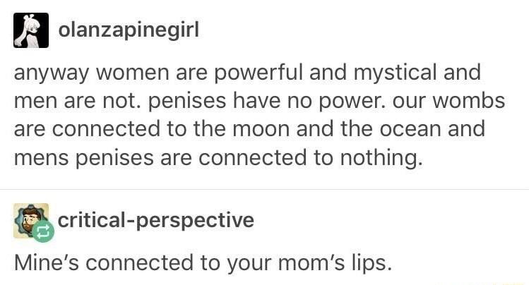 olanzapinegirl anyway women are powerful and mystical and men are not penises have no power our wombs are connected to the moon and the ocean and mens penises are connected to nothing critical perspective Mines connected to your moms lips