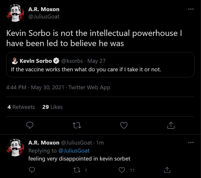 AR Moxon JuliusGoat Kevin Sorbo is not the intellectual powerhouse EIVENLTT N Yo RUe N Xl TVW TRWEN Kevin Sorbo ksorbs May 27 If the vaccine works then what do you care if take it or not 444 PM May 30 2021 Twitter Web App 4 Retweets 29 Likes o 0 V o i AR Moxon JuliusGoat 1Tm ATV R N IV VR eleE 14 feeling very disappointed in kevin sorbet o A VART