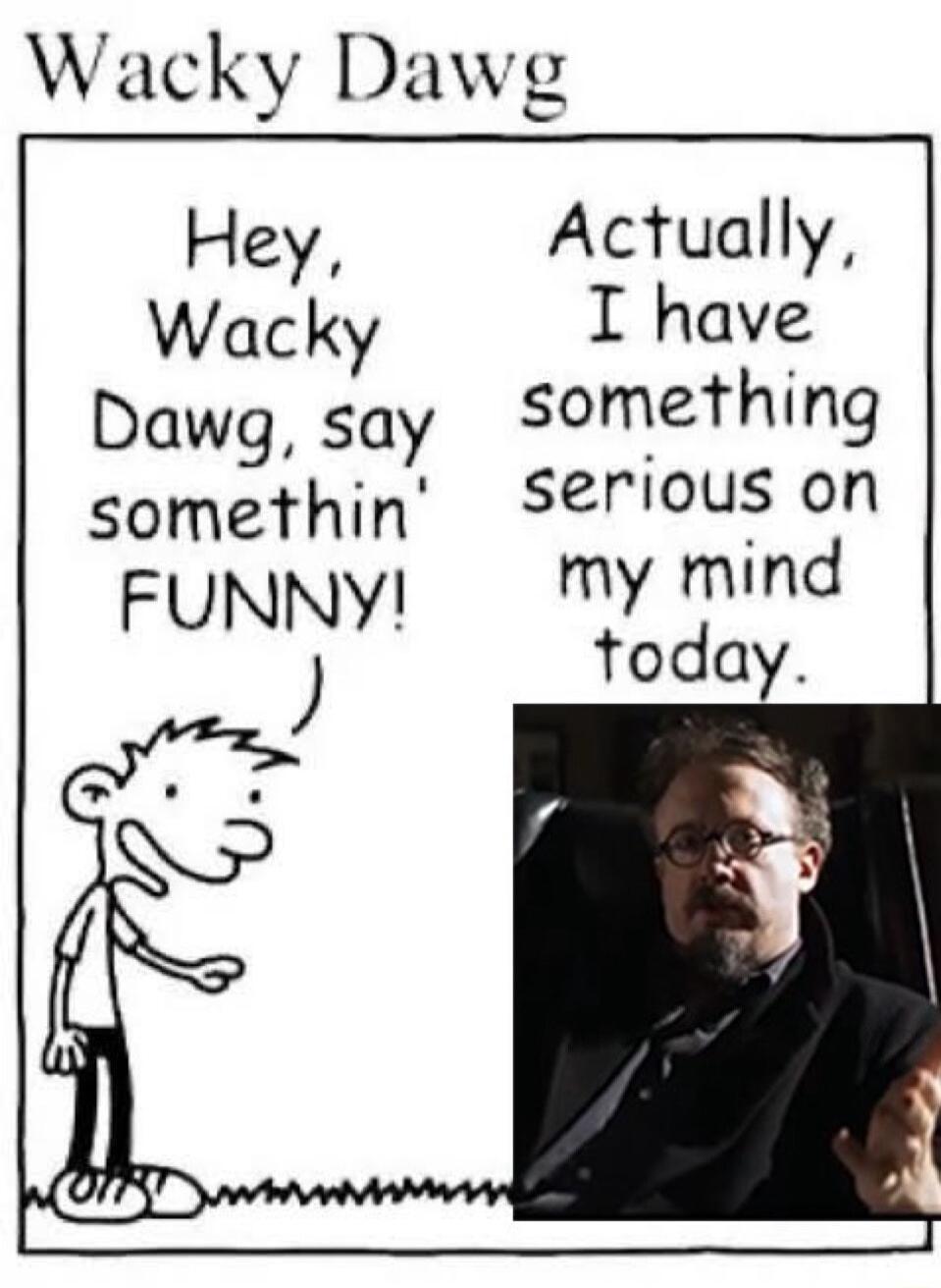 Wacky Dawg Hey Actually Wacky I have Dawg say Something somethin Seriouson FUNNY My mind today