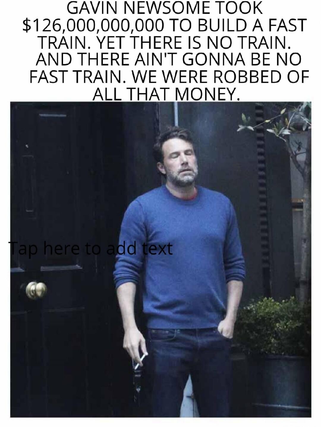 GAVIN NEWSOME TOOK $126,000,000,000 TO BUILD A FAST TRAIN. YET THERE IS NO TRAIN. AND THERE AIN'T GONNA BE NO FAST TRAIN. WE WERE ROBBED OF ALL THAT MONEY. Tap here to add text