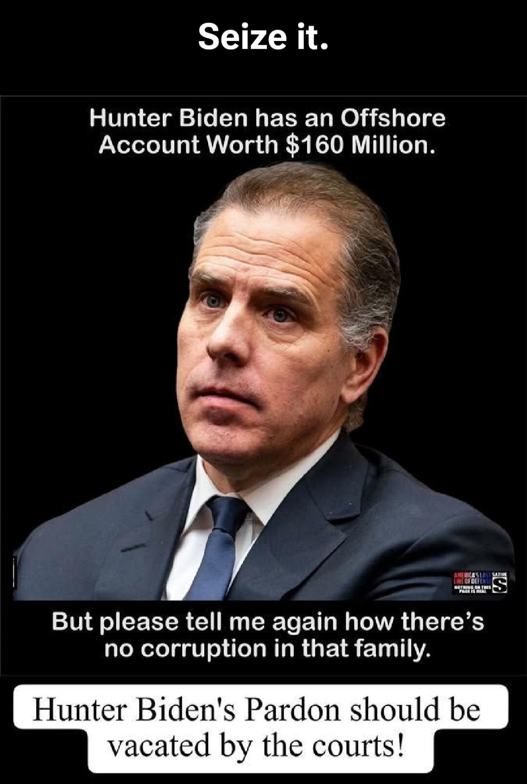 Seize it. Hunter Biden has an Offshore Account Worth $160 Million. But please tell me again how there's no corruption in that family. Hunter Biden's Pardon should be vacated by the courts! AMERICA'S LAST SATIRE LINE OF DEFENSE NOTHING IS TRUE THIS PLACE IS IRAN
