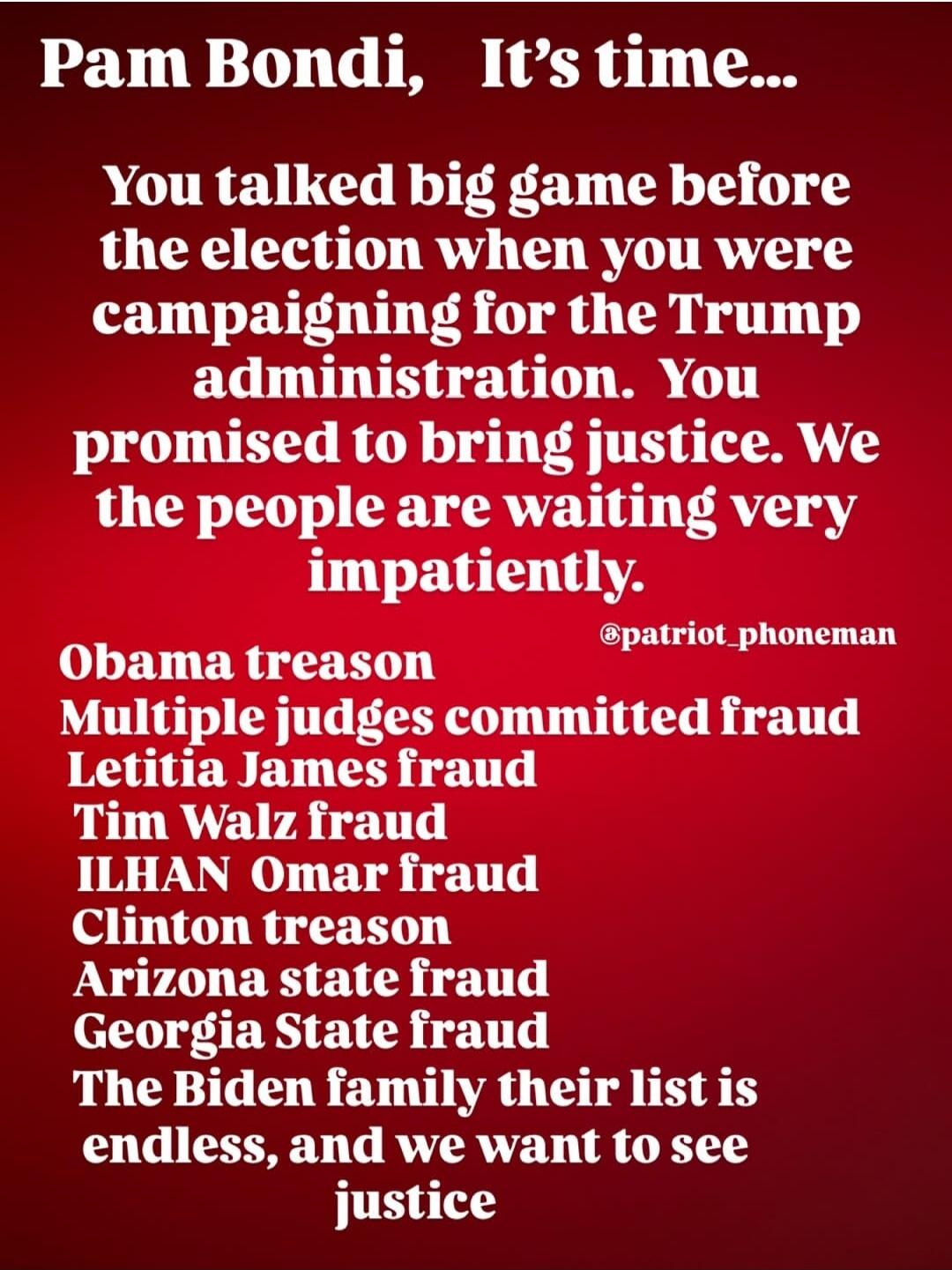 Pam Bondi, It's time... You talked big game before the election when you were campaigning for the Trump administration. You promised to bring justice. We the people are waiting very impatiently. Obama treason Multiple judges committed fraud Letitia James fraud Tim Walz fraud ILHAN Omar fraud Clinton treason Arizona state fraud Georgia State fraud T